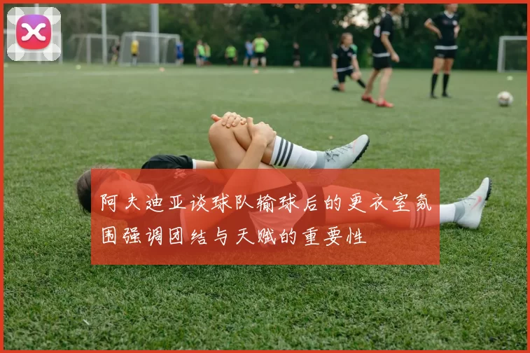 阿夫迪亚谈球队输球后的更衣室氛围强调团结与天赋的重要性