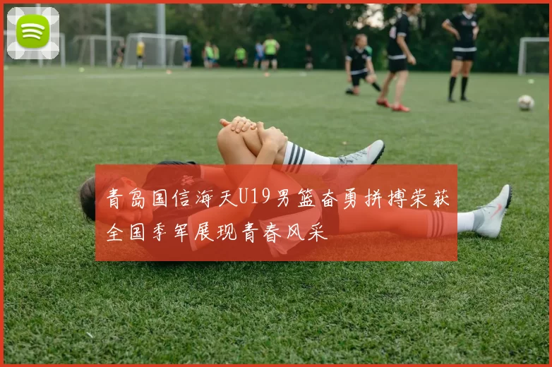 青岛国信海天U19男篮奋勇拼搏荣获全国季军展现青春风采