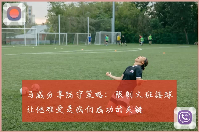 马威分享防守策略：限制文班接球让他难受是我们成功的关键