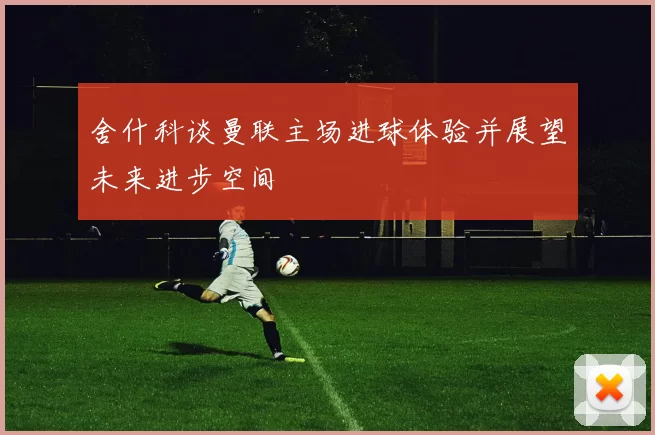 舍什科谈曼联主场进球体验并展望未来进步空间