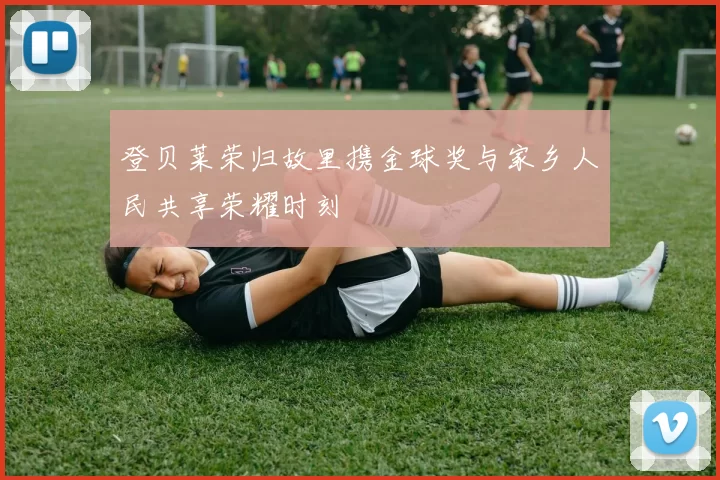 登贝莱荣归故里携金球奖与家乡人民共享荣耀时刻