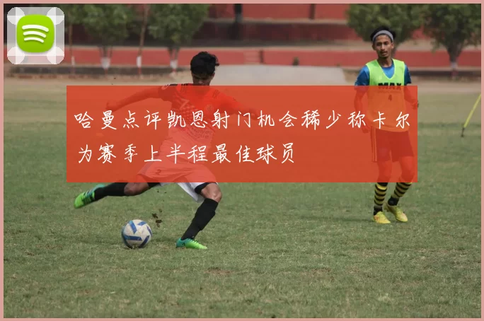 哈曼点评凯恩射门机会稀少称卡尔为赛季上半程最佳球员