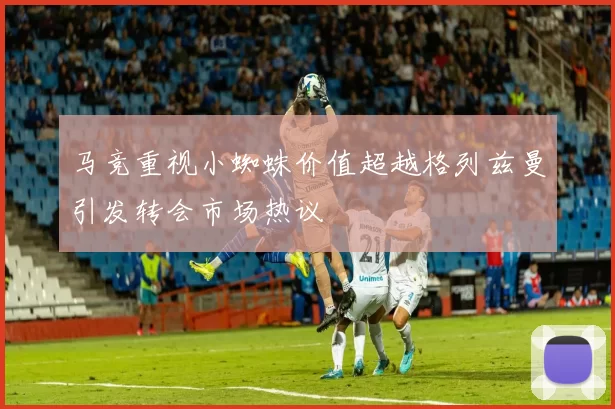 马竞重视小蜘蛛价值超越格列兹曼引发转会市场热议
