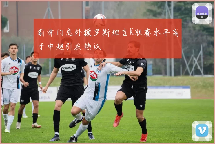 前津门虎外援罗斯坦言K联赛水平高于中超引发热议