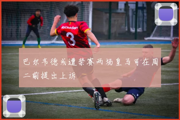 巴尔韦德或遭禁赛两场皇马可在周二前提出上诉