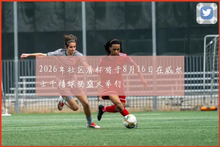 2026年社区盾杯将于8月16日在威尔士千禧球场盛大举行