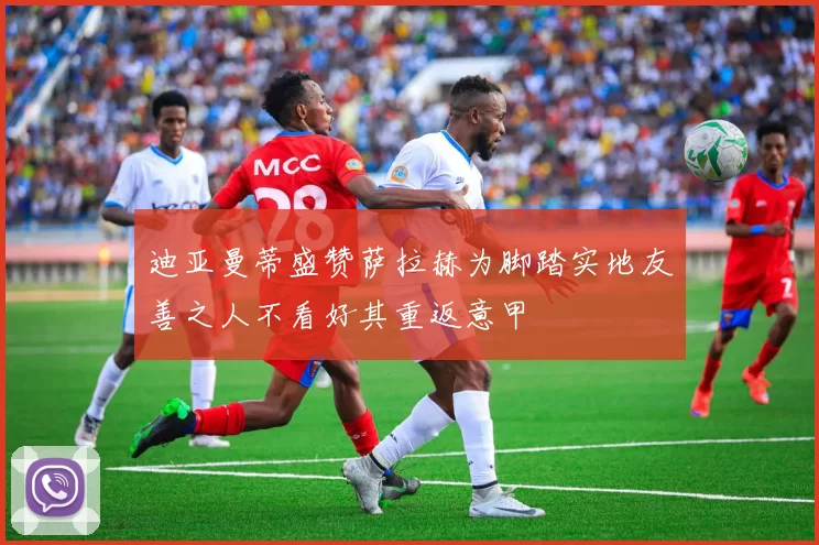 迪亚曼蒂盛赞萨拉赫为脚踏实地友善之人不看好其重返意甲