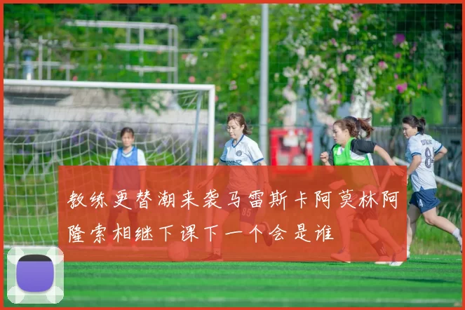 教练更替潮来袭马雷斯卡阿莫林阿隆索相继下课下一个会是谁