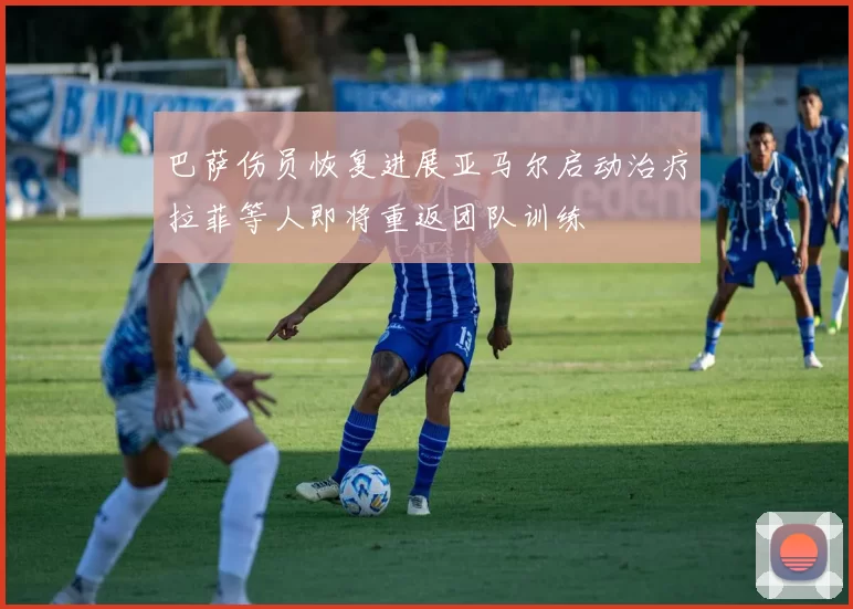 巴萨伤员恢复进展亚马尔启动治疗拉菲等人即将重返团队训练