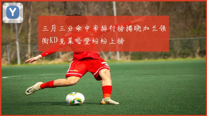 三月三分命中率排行榜揭晓加兰领衔KD克莱哈登纷纷上榜