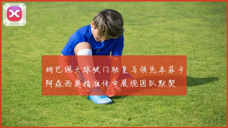 姆巴佩头球破门助皇马领先本菲卡阿森西奥精准传中展现团队默契