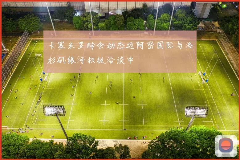 卡塞米罗转会动态迈阿密国际与洛杉矶银河积极洽谈中