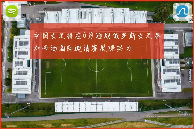 中国女足将在6月迎战俄罗斯女足参加两场国际邀请赛展现实力