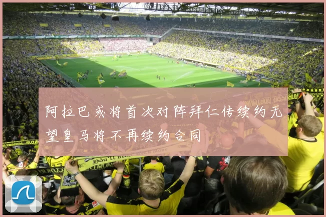 阿拉巴或将首次对阵拜仁传续约无望皇马将不再续约合同