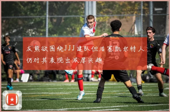 灰熊欲围绕JJJ建队但活塞凯尔特人仍对其表现出浓厚兴趣